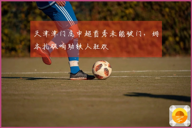 天津津门虎中超首秀未能破门，姆本扎双响助铁人狂欢