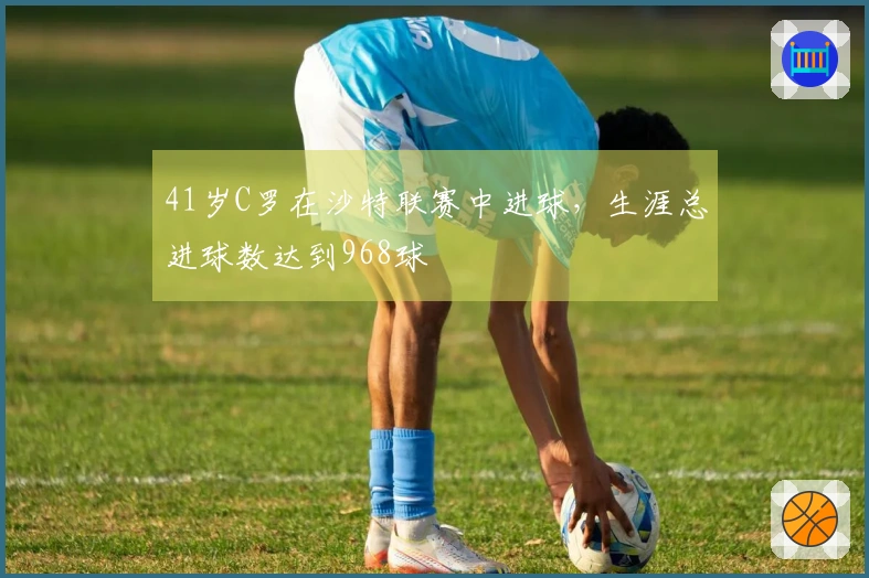 41岁C罗在沙特联赛中进球，生涯总进球数达到968球