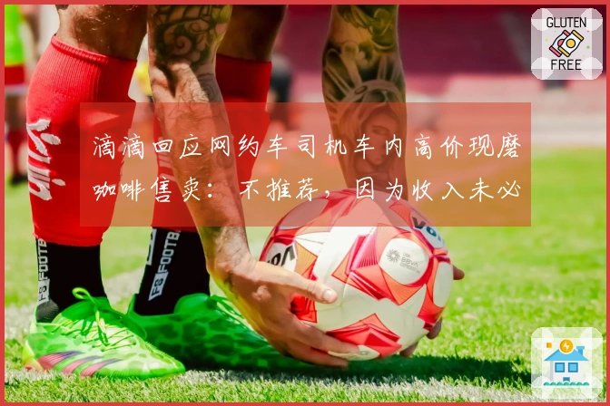 滴滴回应网约车司机车内高价现磨咖啡售卖：不推荐，因为收入未必可观