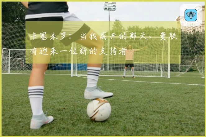 卡塞米罗：当我离开的那天，曼联将迎来一位新的支持者