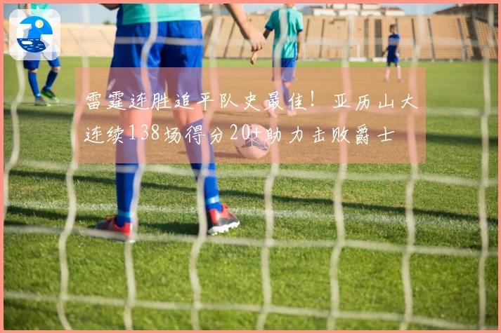 雷霆连胜追平队史最佳！亚历山大连续138场得分20+助力击败爵士