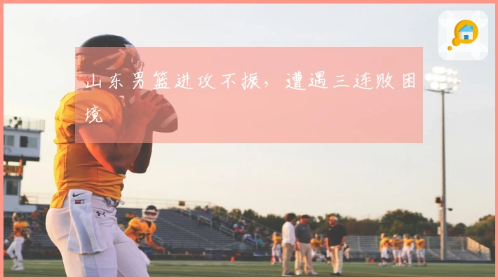 山东男篮进攻不振，遭遇三连败困境
