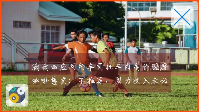 滴滴回应网约车司机车内高价现磨咖啡售卖：不推荐，因为收入未必可观