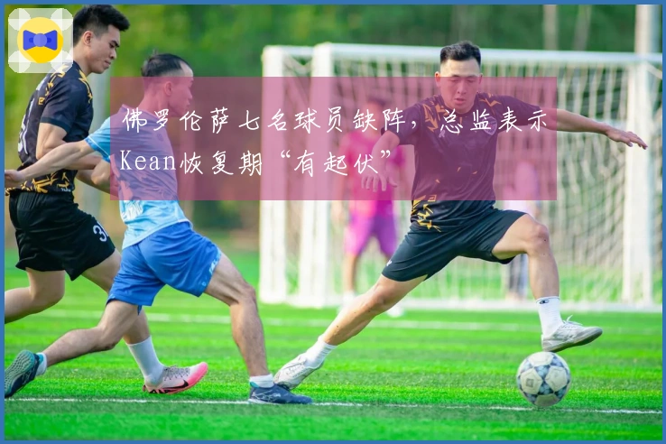 佛罗伦萨七名球员缺阵，总监表示Kean恢复期“有起伏”