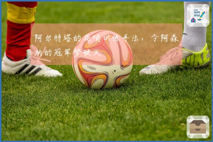 阿尔特塔的花哨训练手法，令阿森纳的冠军梦破灭