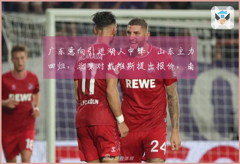 广东意向引进湖人中锋，山东主力回归，北京对戴维斯提出报价，南京新加入球员离开
