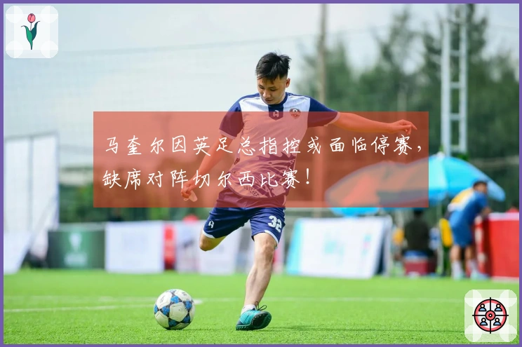 马奎尔因英足总指控或面临停赛，缺席对阵切尔西比赛！