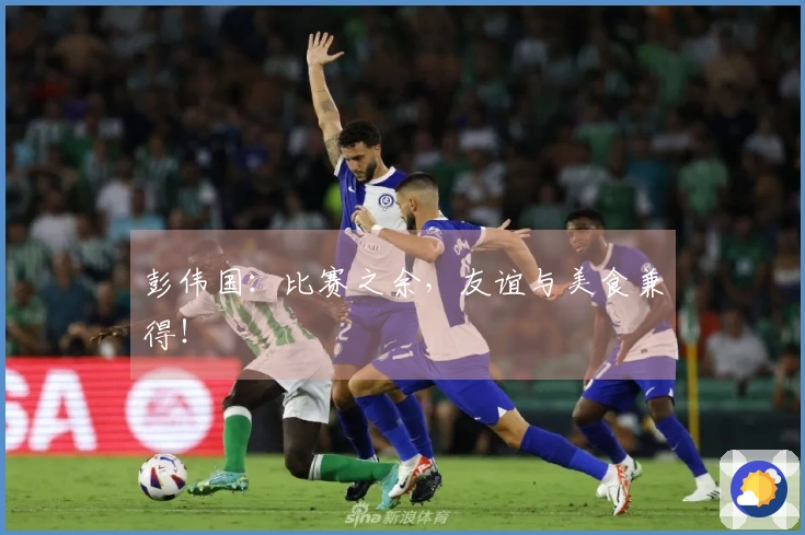 彭伟国：比赛之余，友谊与美食兼得！