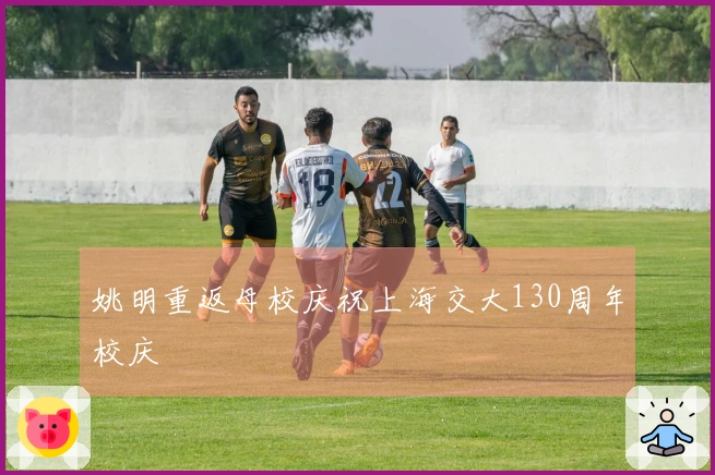 姚明重返母校庆祝上海交大130周年校庆